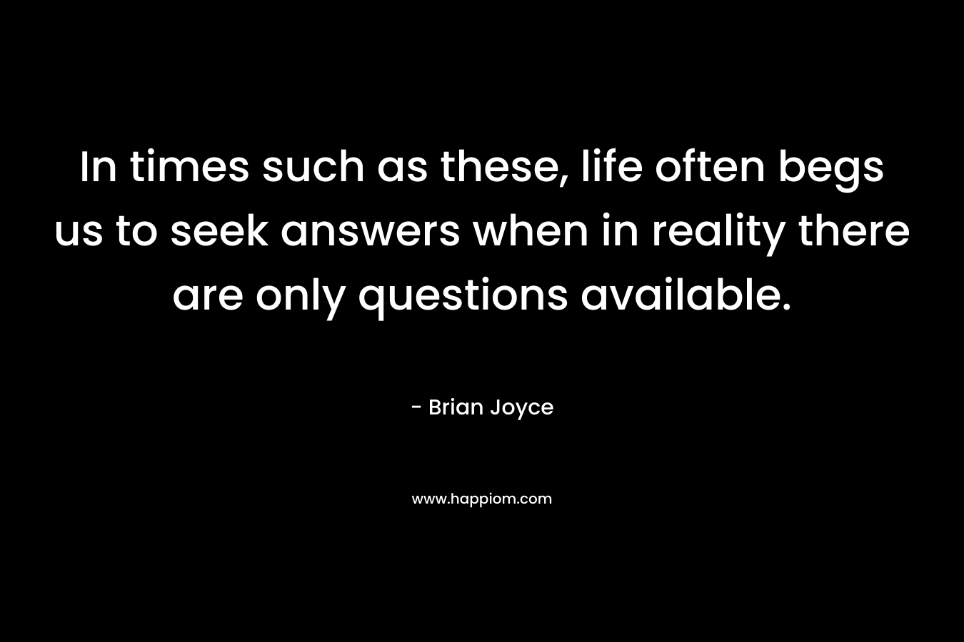 In times such as these, life often begs us to seek answers when in reality there are only questions available. – Brian   Joyce
