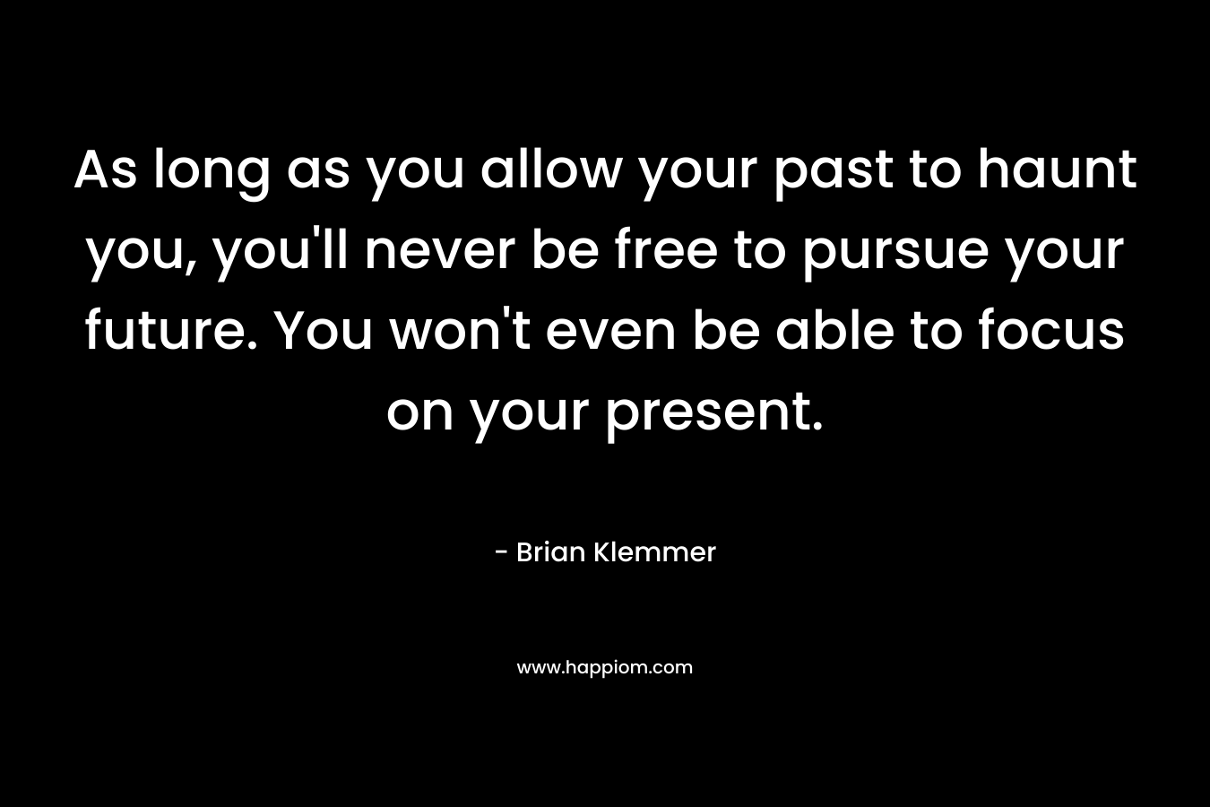 As long as you allow your past to haunt you, you’ll never be free to pursue your future. You won’t even be able to focus on your present. – Brian Klemmer