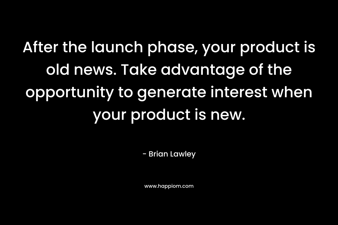 After the launch phase, your product is old news. Take advantage of the opportunity to generate interest when your product is new. – Brian Lawley