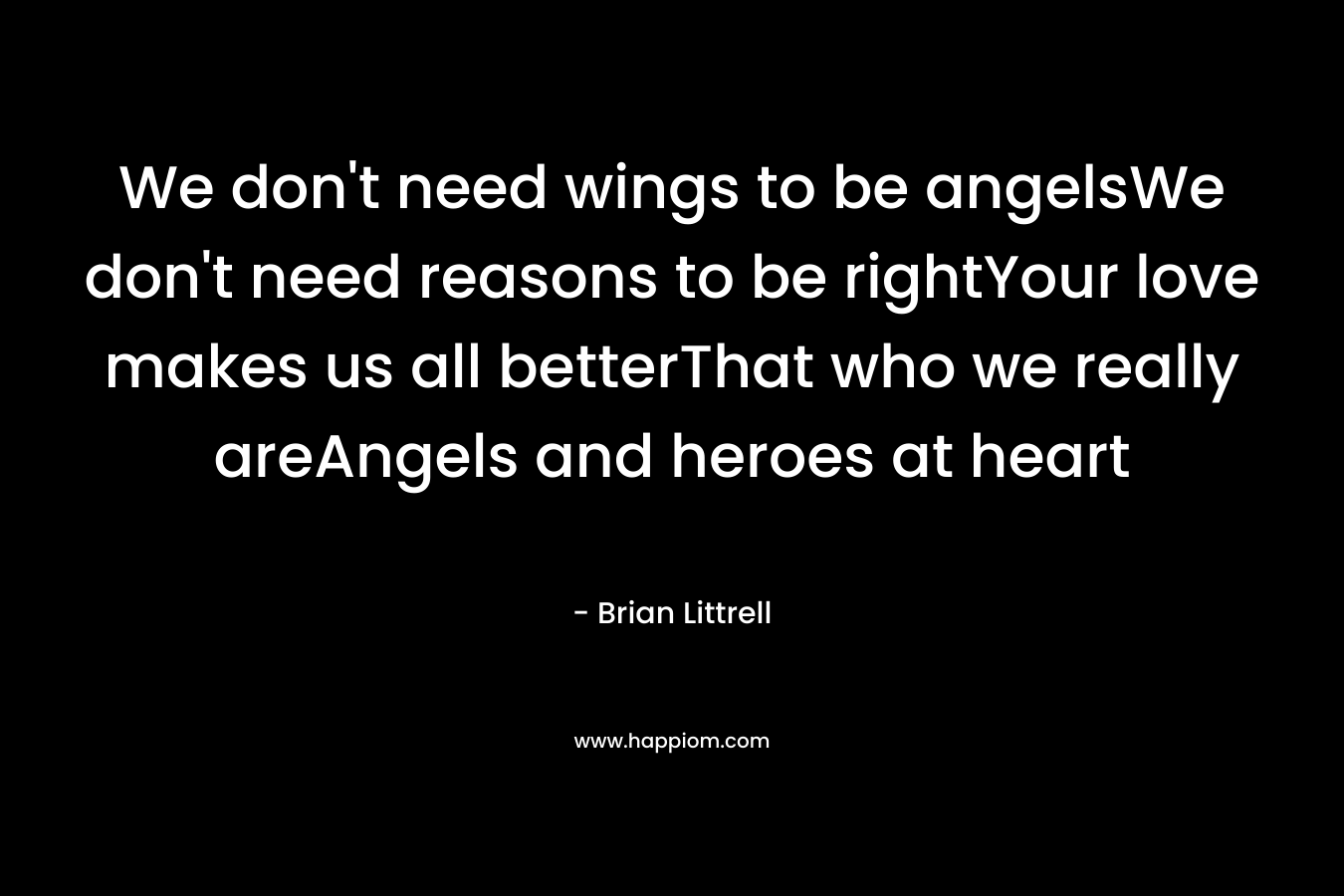 We don’t need wings to be angelsWe don’t need reasons to be rightYour love makes us all betterThat who we really areAngels and heroes at heart – Brian Littrell