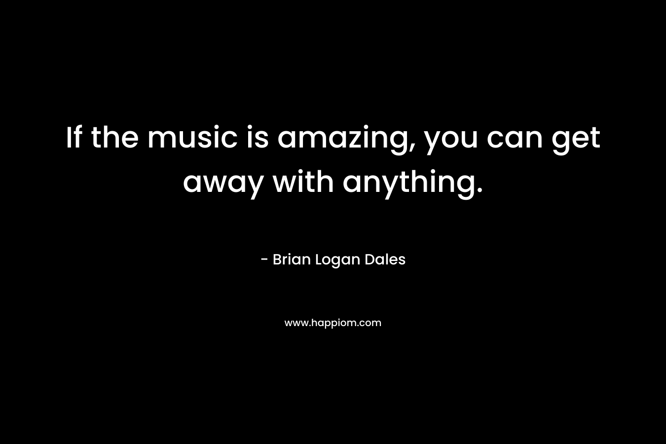 If the music is amazing, you can get away with anything. – Brian Logan Dales
