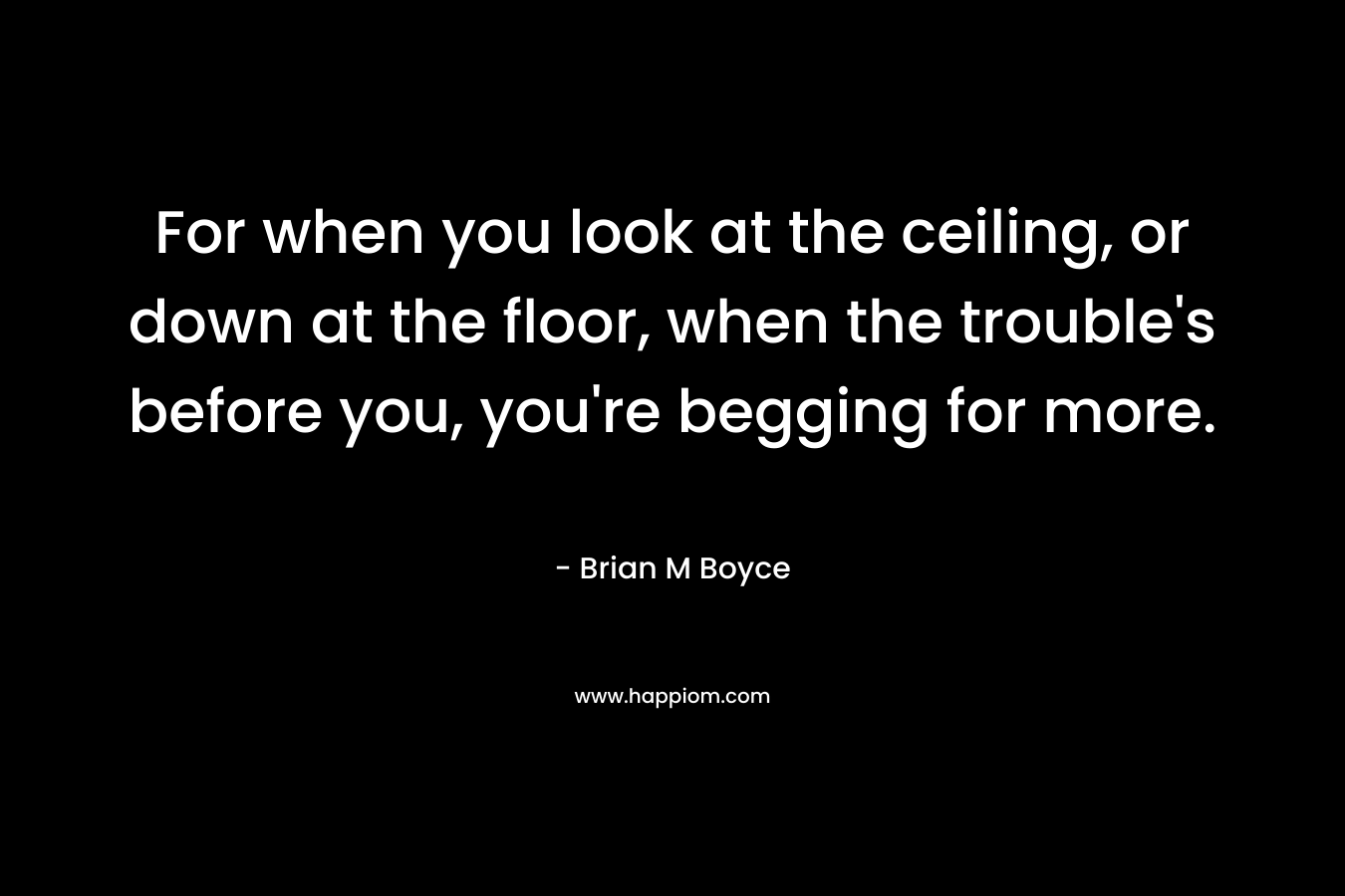 For when you look at the ceiling, or down at the floor, when the trouble’s before you, you’re begging for more. – Brian M Boyce