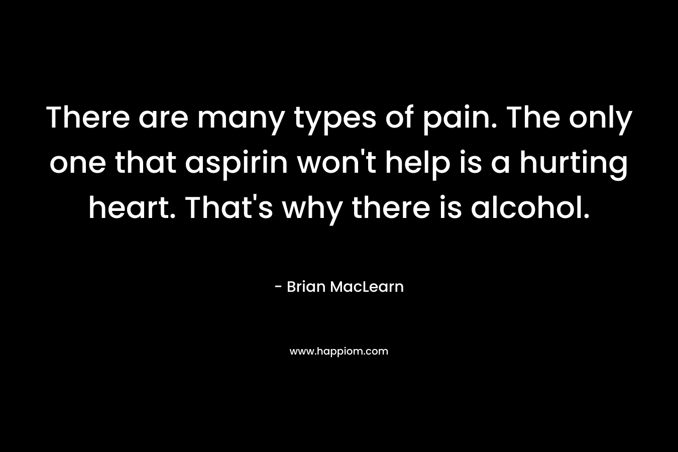 There are many types of pain. The only one that aspirin won’t help is a hurting heart. That’s why there is alcohol. – Brian MacLearn