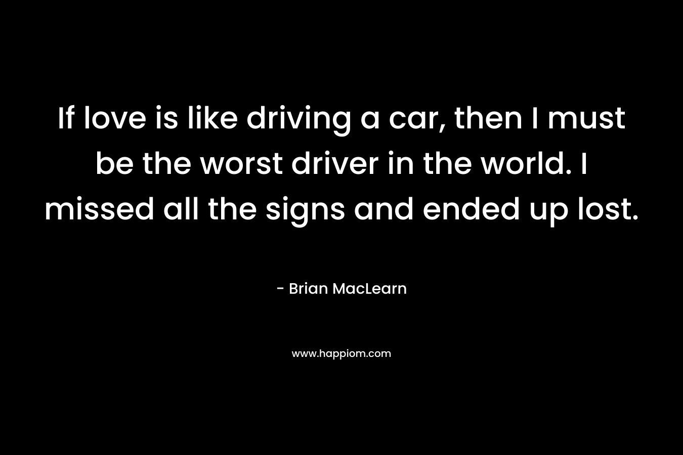 If love is like driving a car, then I must be the worst driver in the world. I missed all the signs and ended up lost. – Brian MacLearn