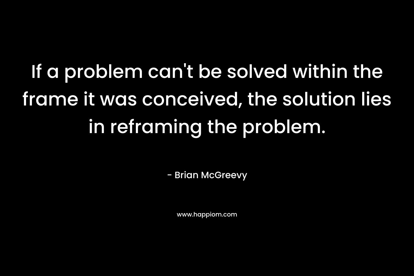 If a problem can't be solved within the frame it was conceived, the solution lies in reframing the problem.