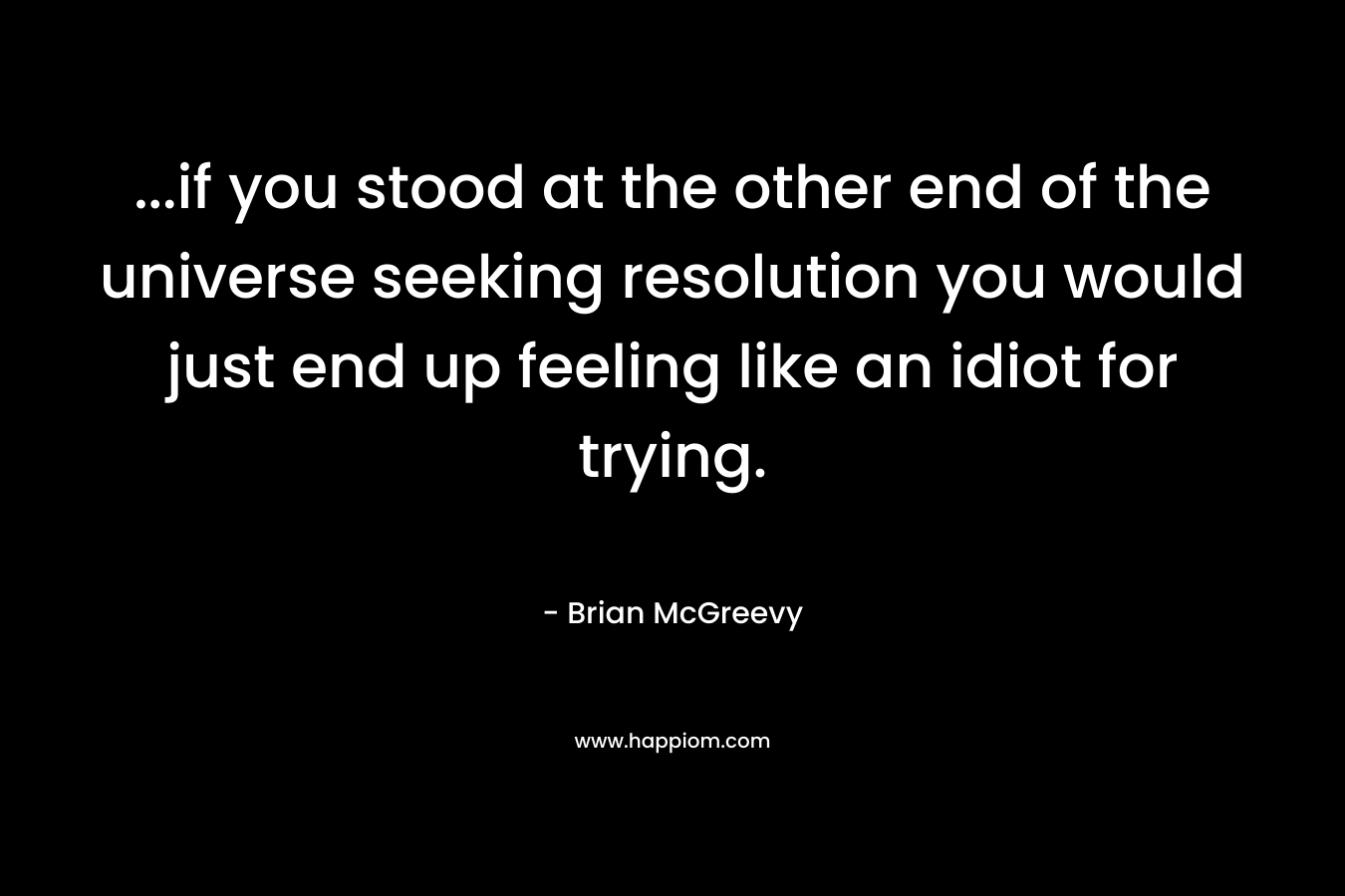 …if you stood at the other end of the universe seeking resolution you would just end up feeling like an idiot for trying. – Brian McGreevy