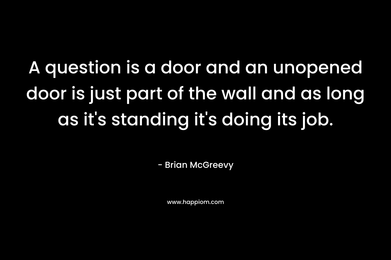 A question is a door and an unopened door is just part of the wall and as long as it’s standing it’s doing its job. – Brian McGreevy