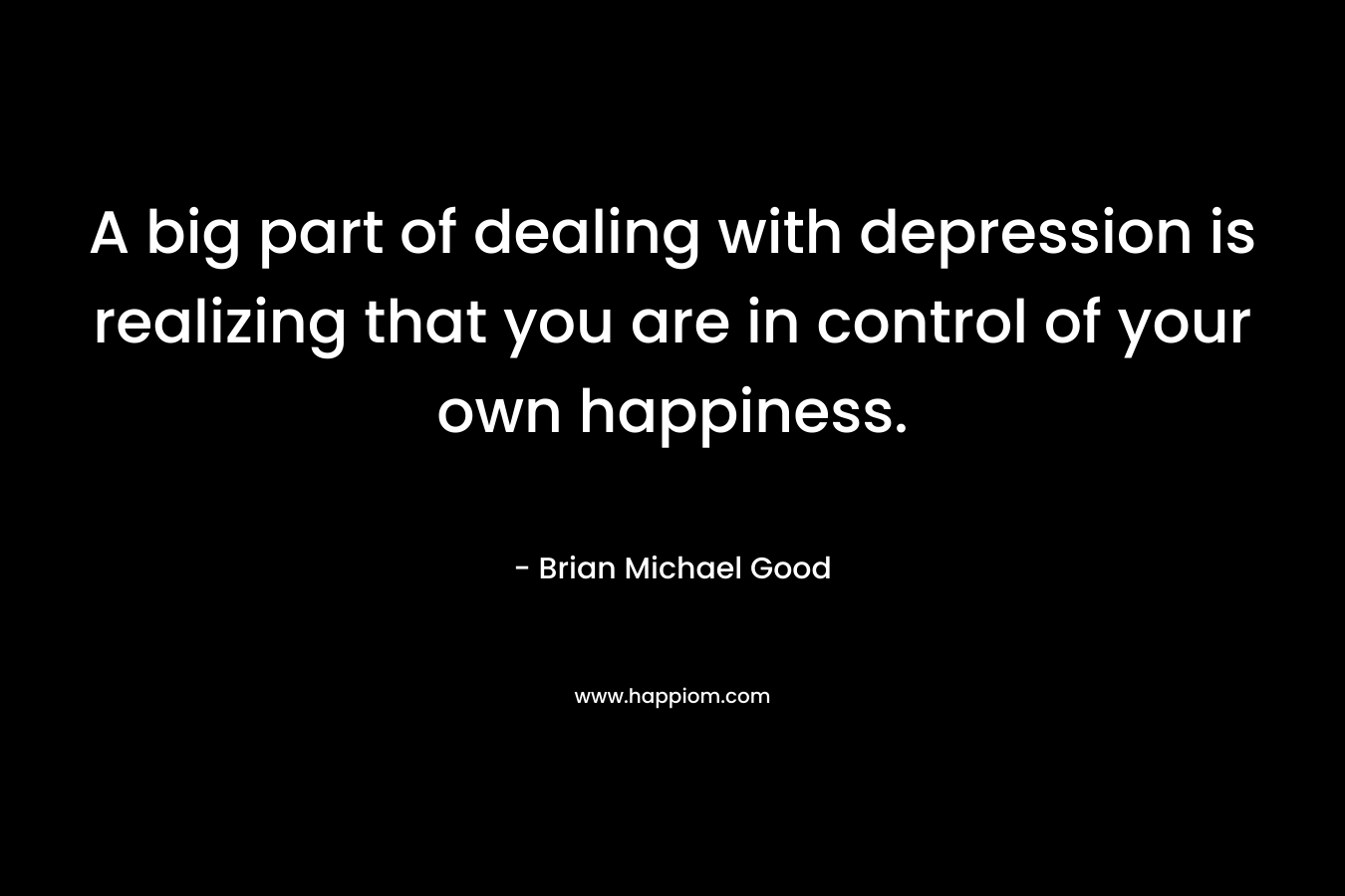 A big part of dealing with depression is realizing that you are in control of your own happiness. – Brian Michael Good