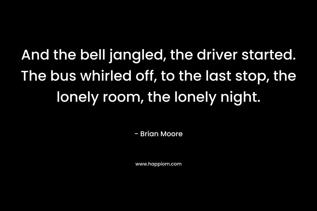 And the bell jangled, the driver started. The bus whirled off, to the last stop, the lonely room, the lonely night.