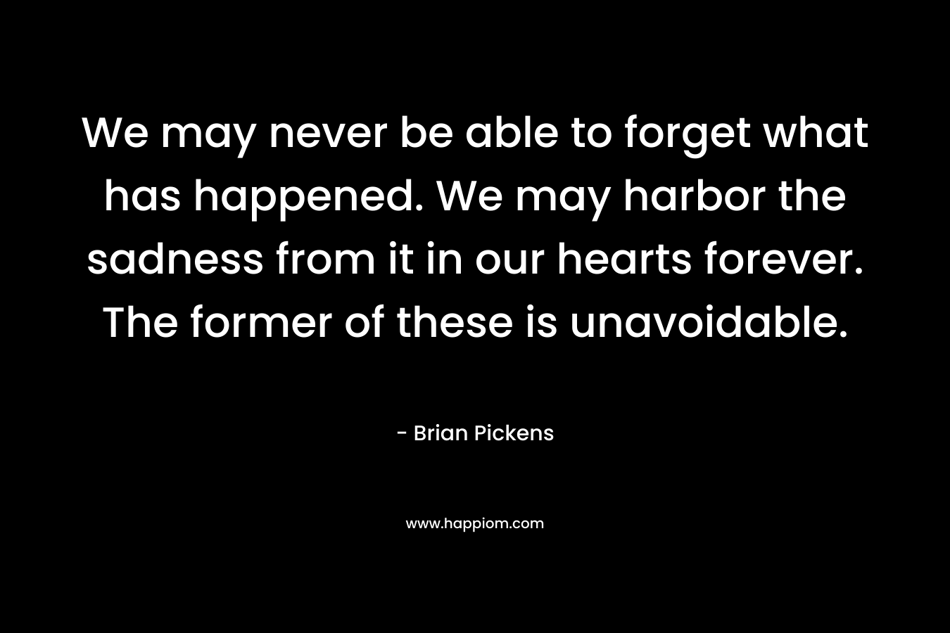 We may never be able to forget what has happened. We may harbor the sadness from it in our hearts forever. The former of these is unavoidable. – Brian Pickens