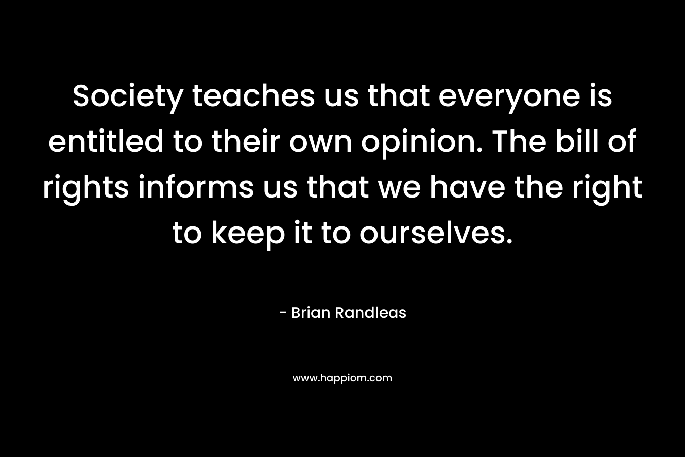 Society teaches us that everyone is entitled to their own opinion. The bill of rights informs us that we have the right to keep it to ourselves. – Brian Randleas