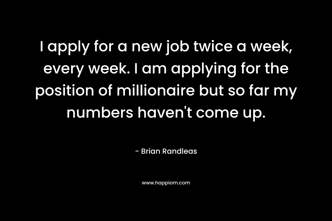 I apply for a new job twice a week, every week. I am applying for the position of millionaire but so far my numbers haven't come up.