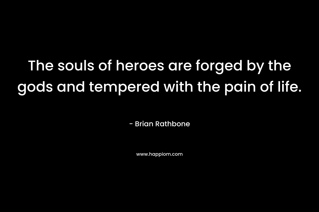 The souls of heroes are forged by the gods and tempered with the pain of life. – Brian Rathbone