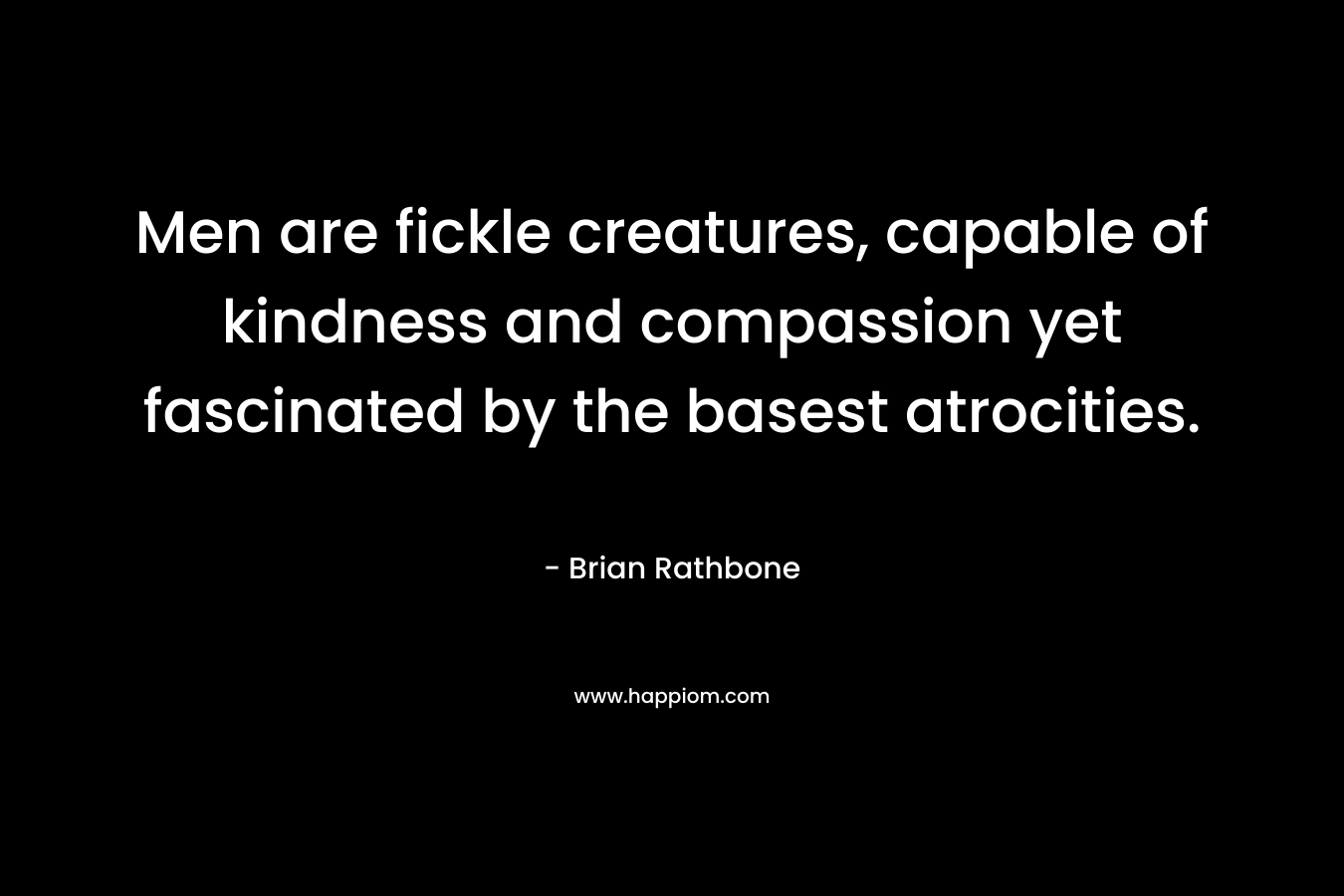 Men are fickle creatures, capable of kindness and compassion yet fascinated by the basest atrocities. – Brian Rathbone