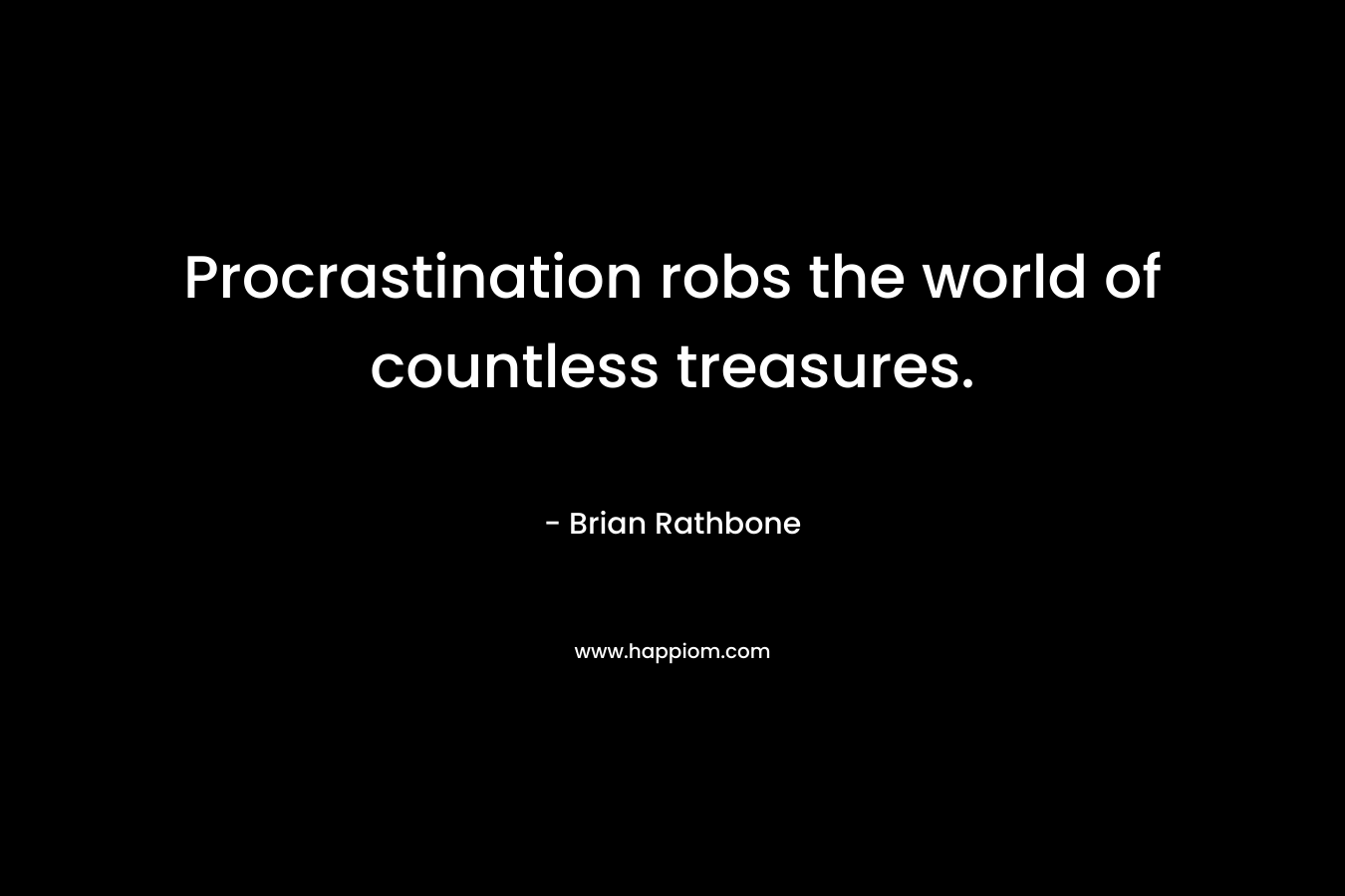 Procrastination robs the world of countless treasures.
