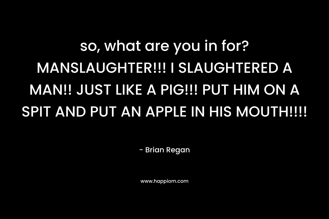 so, what are you in for? MANSLAUGHTER!!! I SLAUGHTERED A MAN!! JUST LIKE A PIG!!! PUT HIM ON A SPIT AND PUT AN APPLE IN HIS MOUTH!!!!