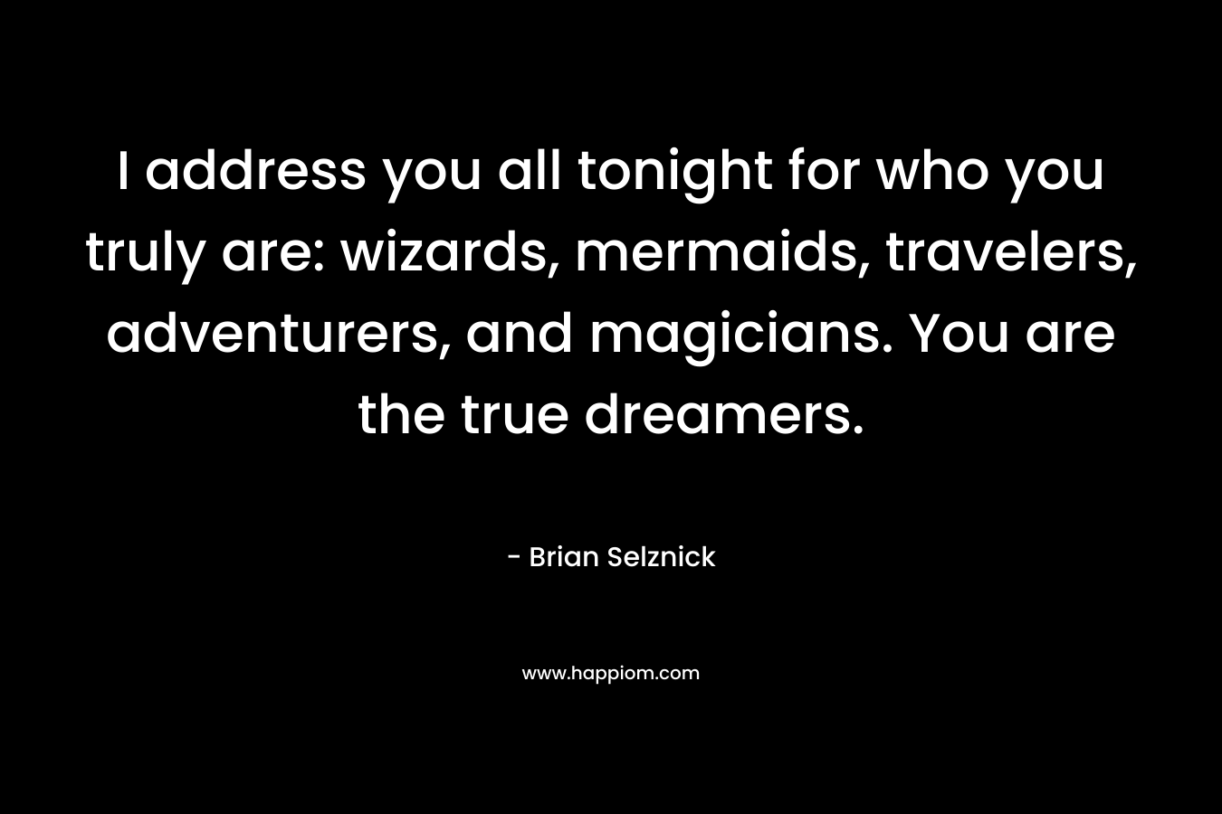 I address you all tonight for who you truly are: wizards, mermaids, travelers, adventurers, and magicians. You are the true dreamers. – Brian Selznick