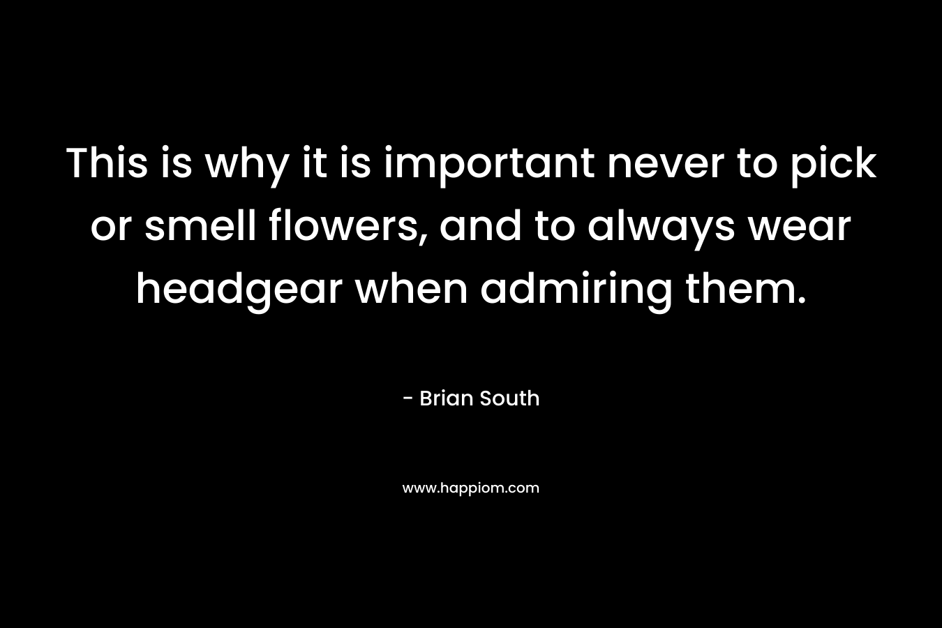 This is why it is important never to pick or smell flowers, and to always wear headgear when admiring them. – Brian South