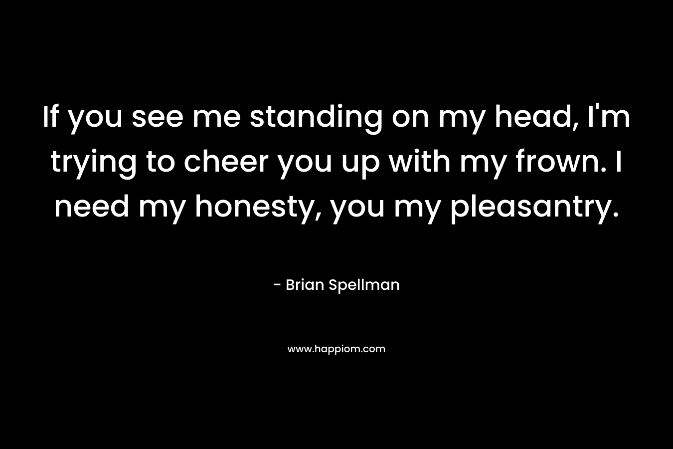 If you see me standing on my head, I’m trying to cheer you up with my frown. I need my honesty, you my pleasantry. – Brian Spellman