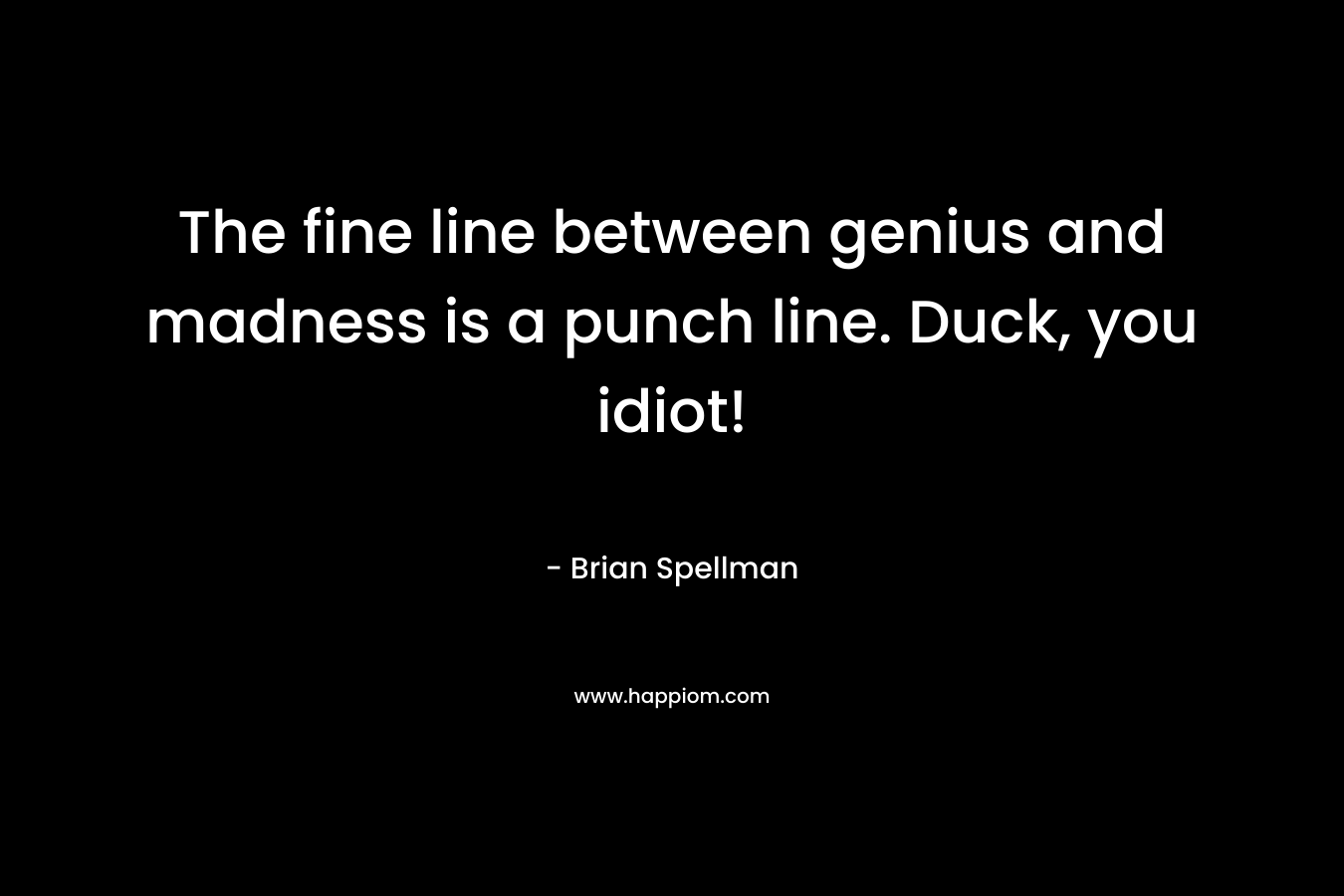 The fine line between genius and madness is a punch line. Duck, you idiot! – Brian Spellman