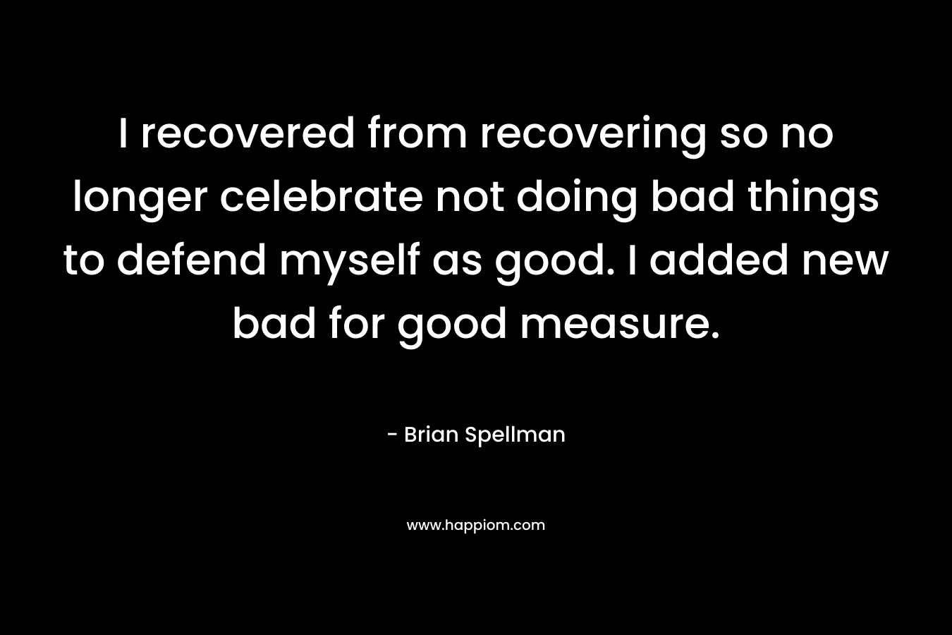 I recovered from recovering so no longer celebrate not doing bad things to defend myself as good. I added new bad for good measure. – Brian Spellman