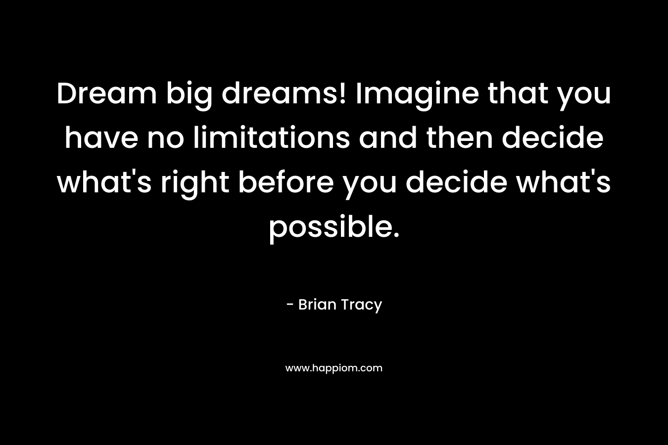 Dream big dreams! Imagine that you have no limitations and then decide what's right before you decide what's possible.