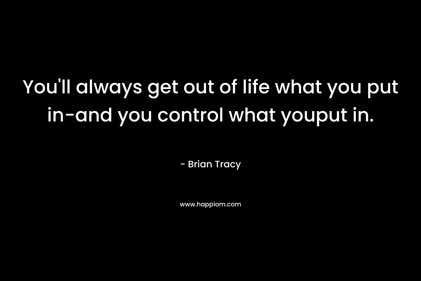 You’ll always get out of life what you put in-and you control what youput in. – Brian Tracy