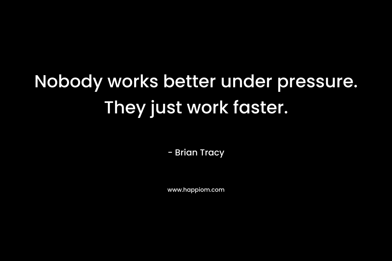 Nobody works better under pressure. They just work faster.
