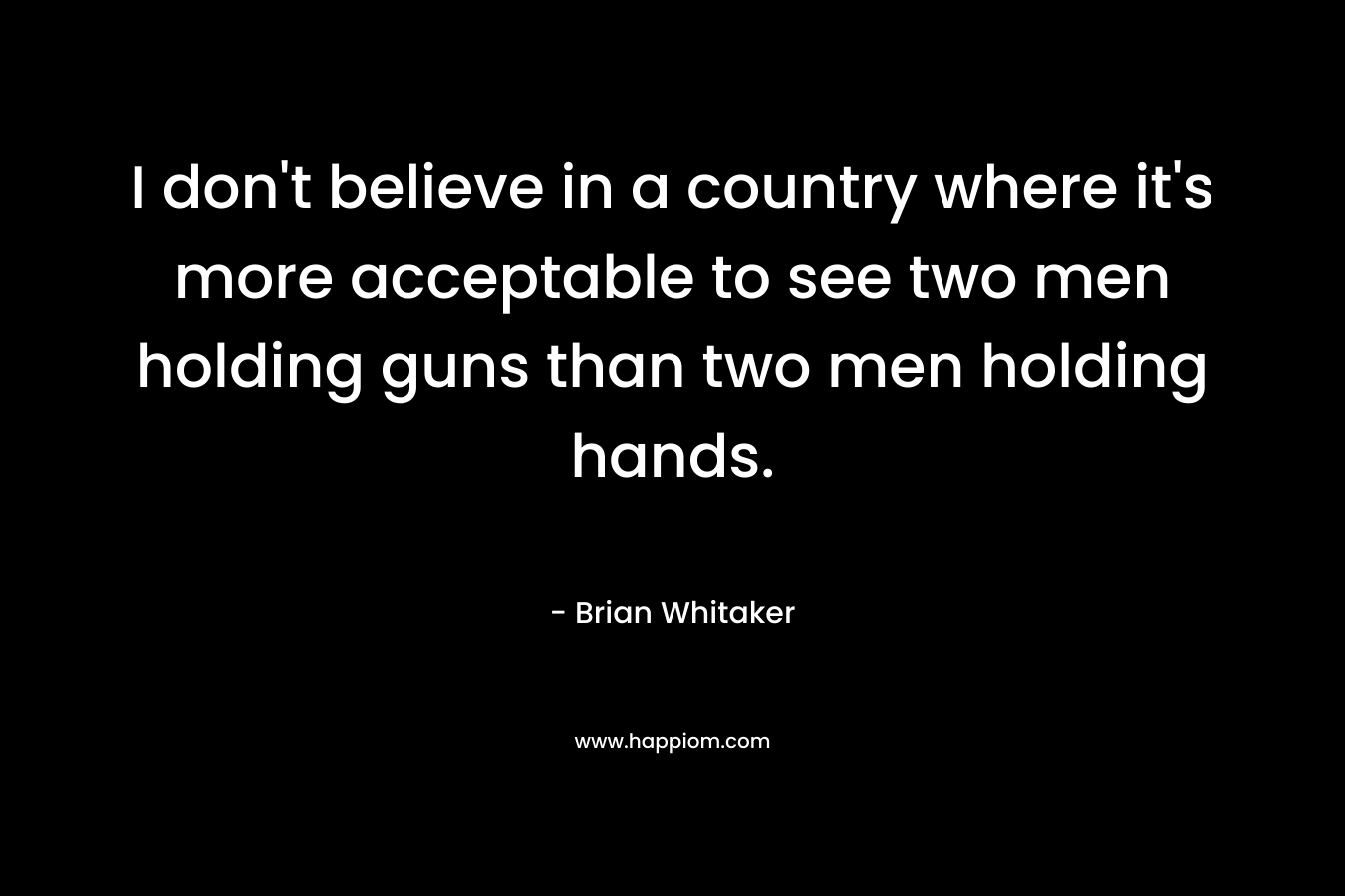 I don’t believe in a country where it’s more acceptable to see two men holding guns than two men holding hands. – Brian Whitaker