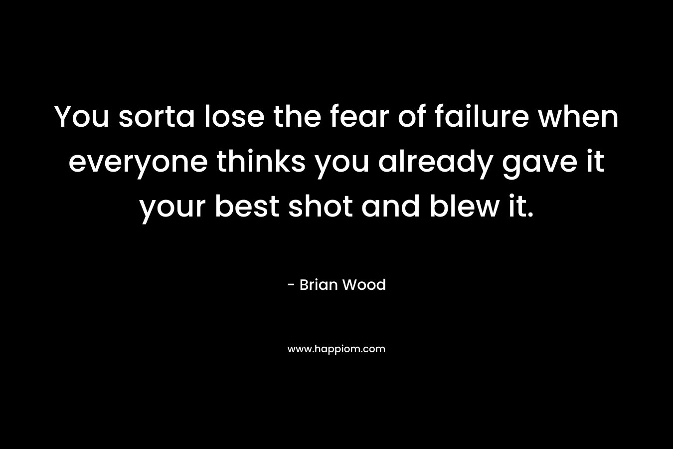 You sorta lose the fear of failure when everyone thinks you already gave it your best shot and blew it.