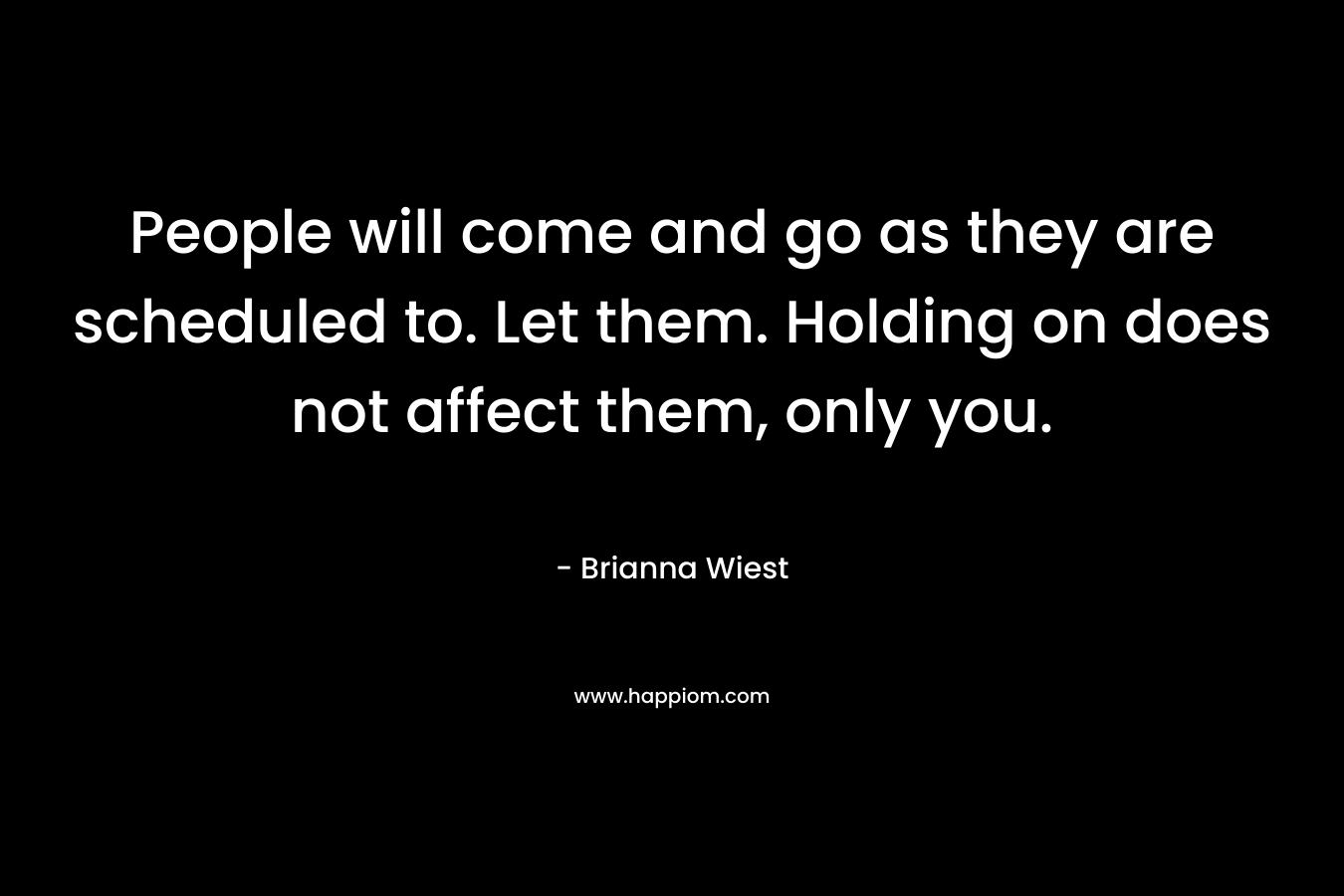People will come and go as they are scheduled to. Let them. Holding on does not affect them, only you. – Brianna Wiest