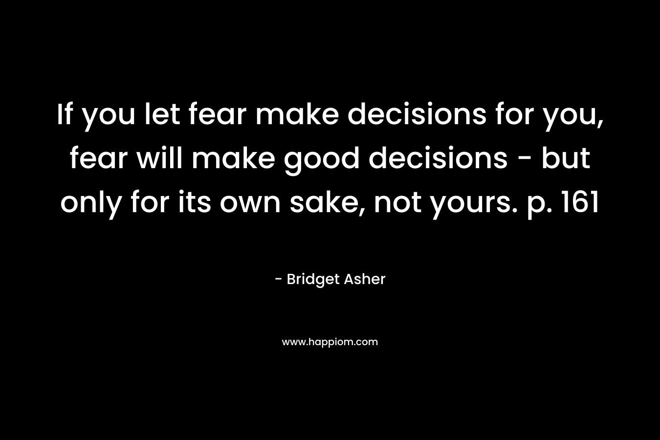 If you let fear make decisions for you, fear will make good decisions – but only for its own sake, not yours. p. 161 – Bridget Asher