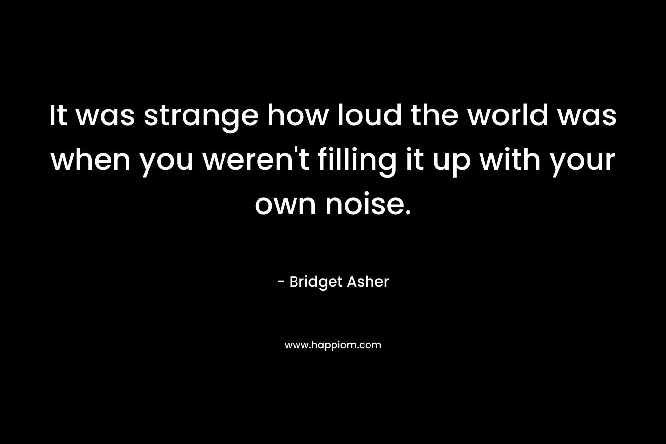 It was strange how loud the world was when you weren’t filling it up with your own noise. – Bridget Asher