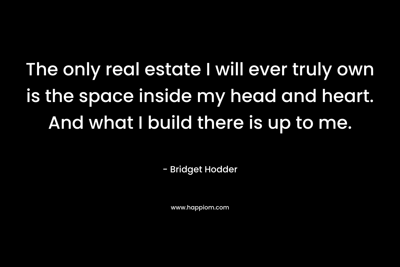 The only real estate I will ever truly own is the space inside my head and heart. And what I build there is up to me. – Bridget Hodder