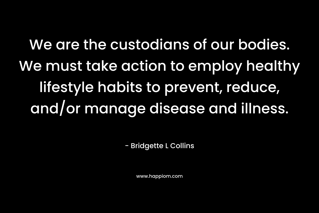 We are the custodians of our bodies. We must take action to employ healthy lifestyle habits to prevent, reduce, and/or manage disease and illness. – Bridgette L Collins