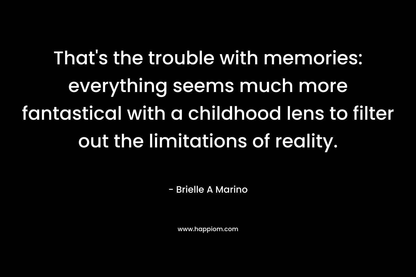 That’s the trouble with memories: everything seems much more fantastical with a childhood lens to filter out the limitations of reality. – Brielle A Marino