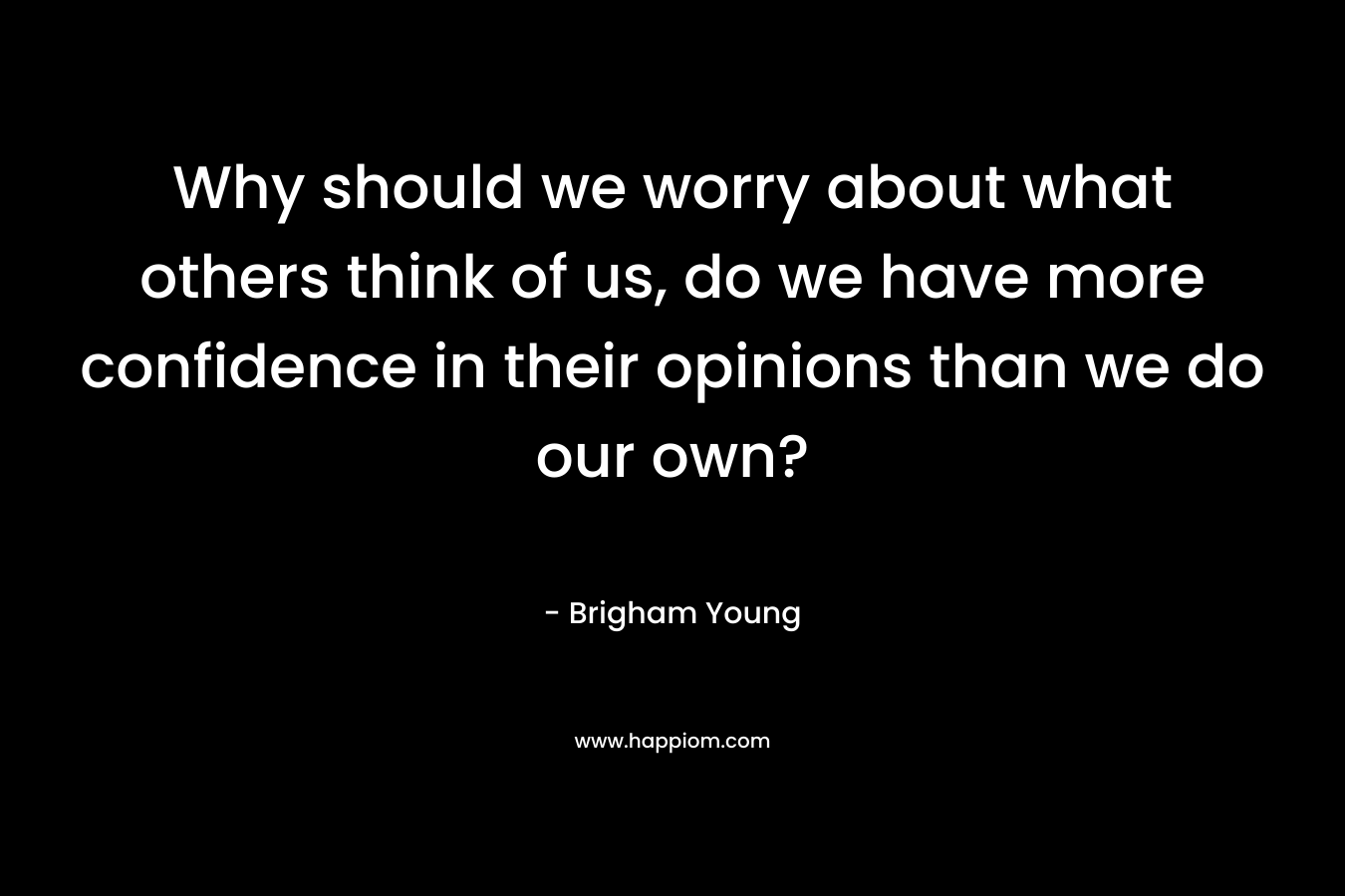 Why should we worry about what others think of us, do we have more confidence in their opinions than we do our own? – Brigham Young