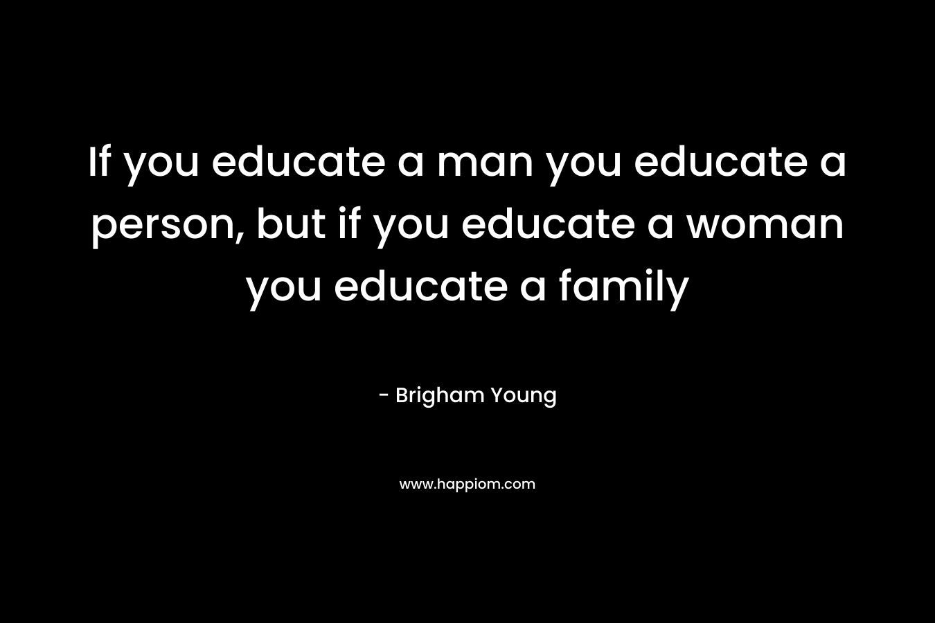 If you educate a man you educate a person, but if you educate a woman you educate a family