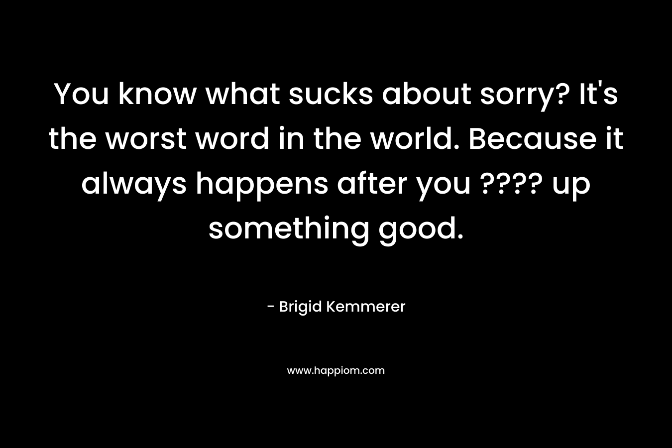You know what sucks about sorry? It’s the worst word in the world. Because it always happens after you ???? up something good. – Brigid Kemmerer