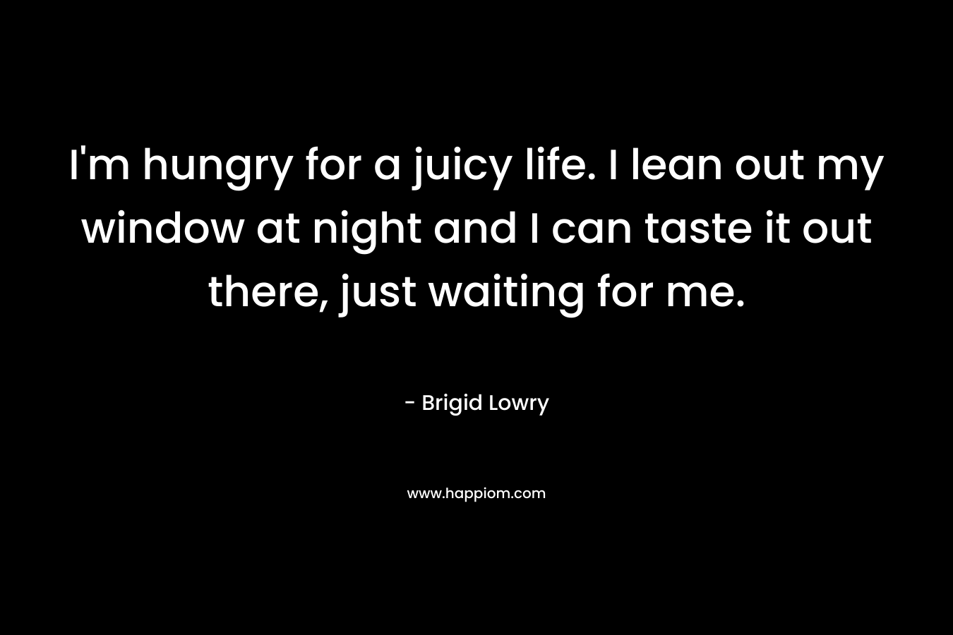 I’m hungry for a juicy life. I lean out my window at night and I can taste it out there, just waiting for me. – Brigid Lowry