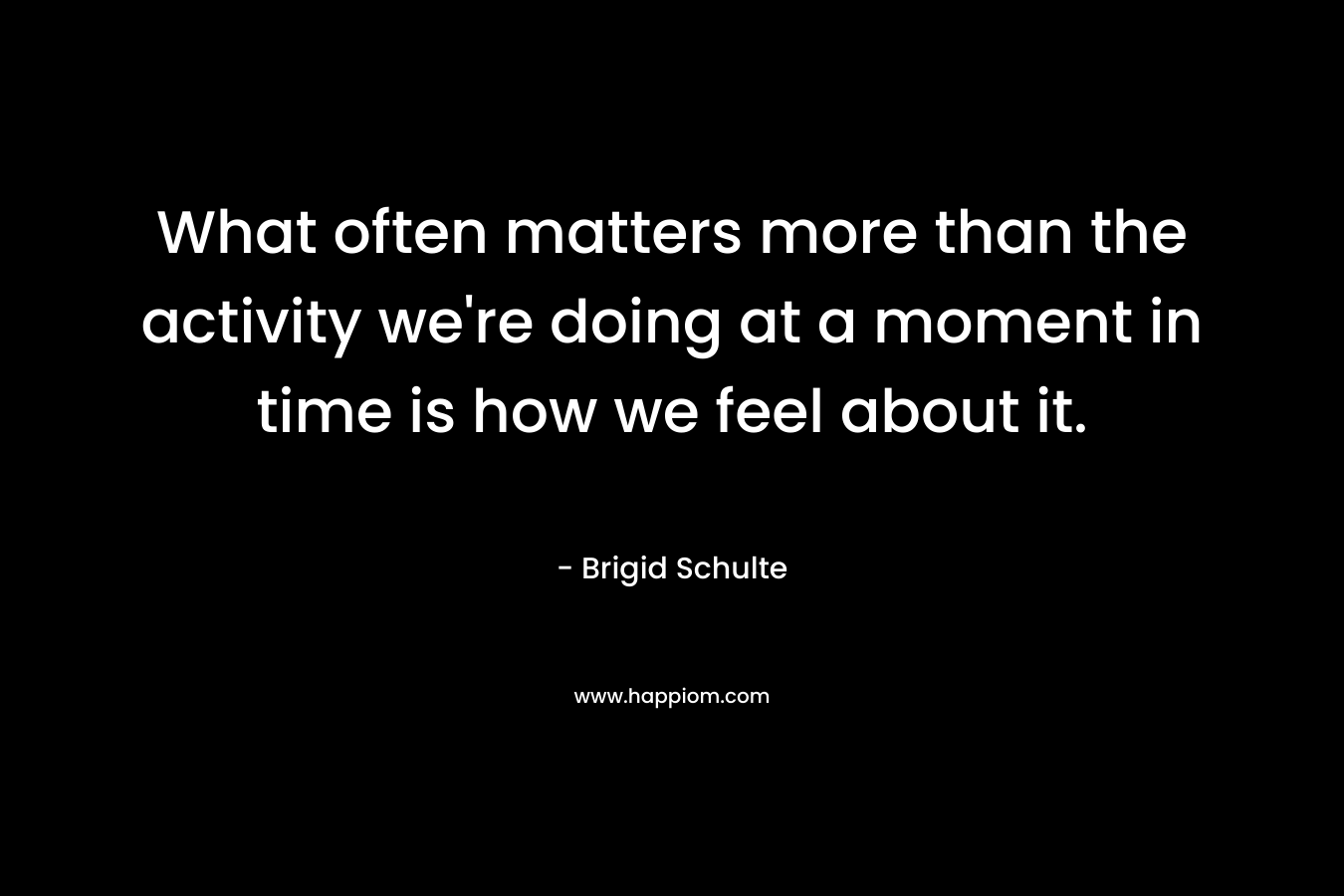 What often matters more than the activity we’re doing at a moment in time is how we feel about it. – Brigid Schulte