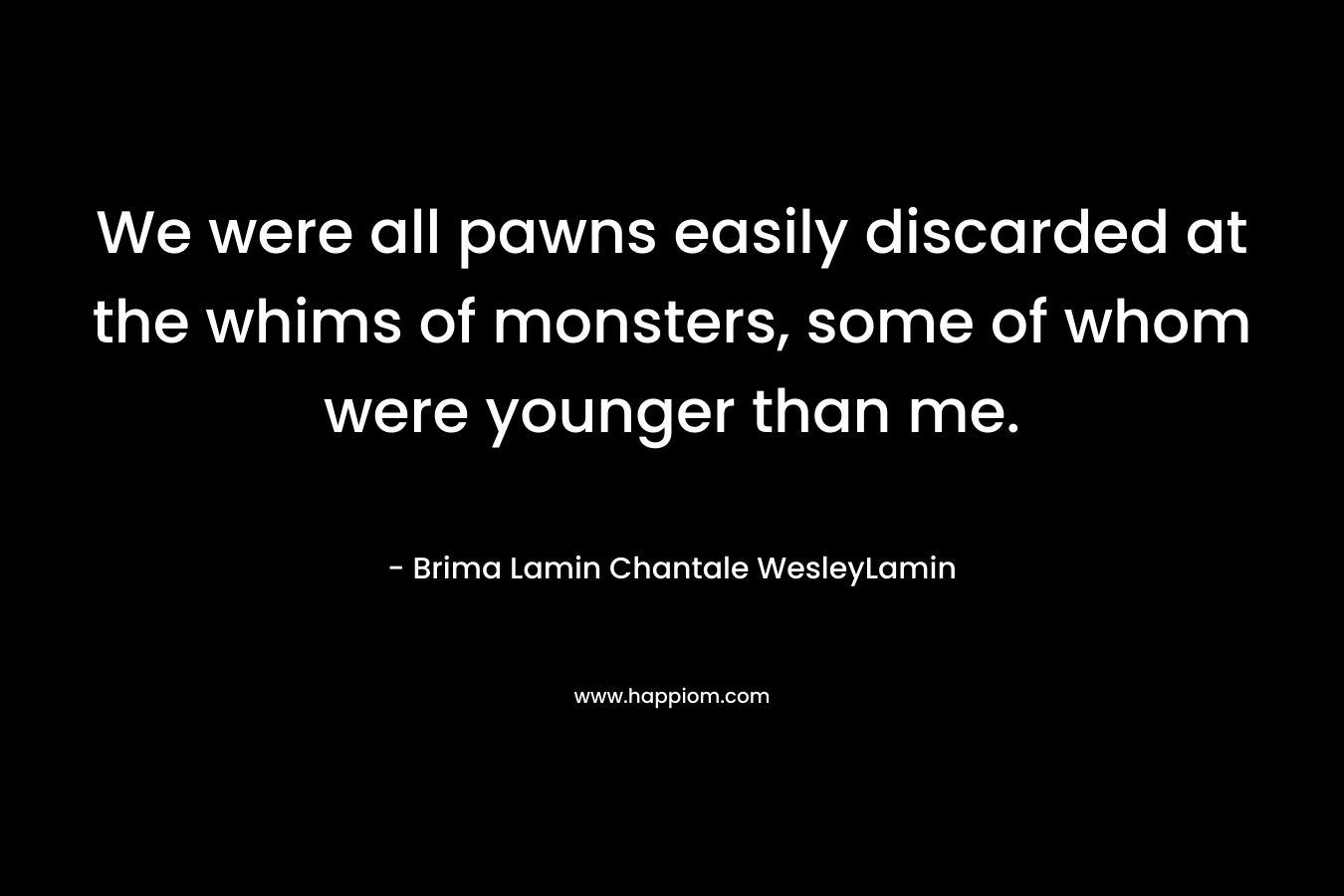 We were all pawns easily discarded at the whims of monsters, some of whom were younger than me. – Brima Lamin  Chantale WesleyLamin