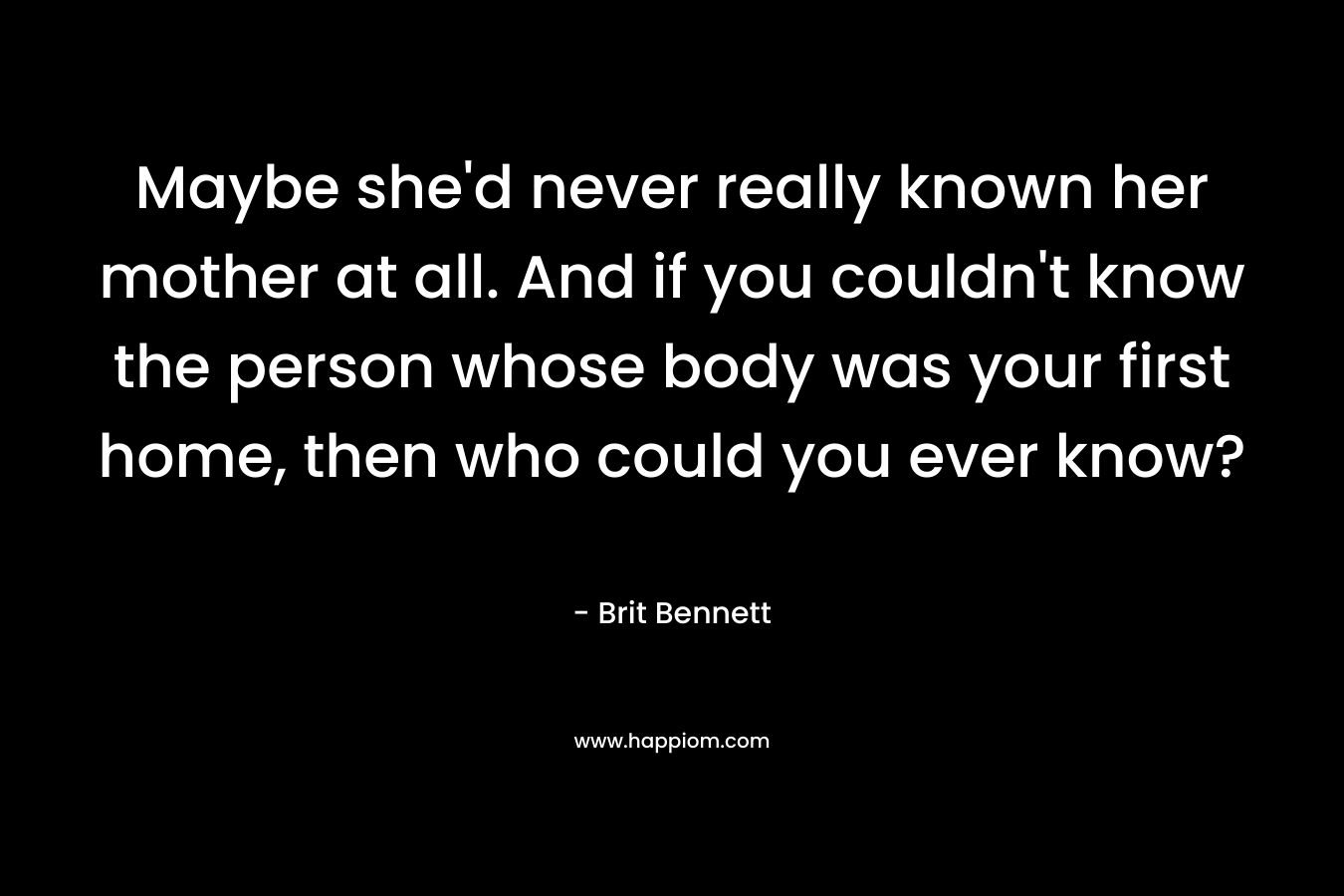 Maybe she’d never really known her mother at all. And if you couldn’t know the person whose body was your first home, then who could you ever know? – Brit Bennett