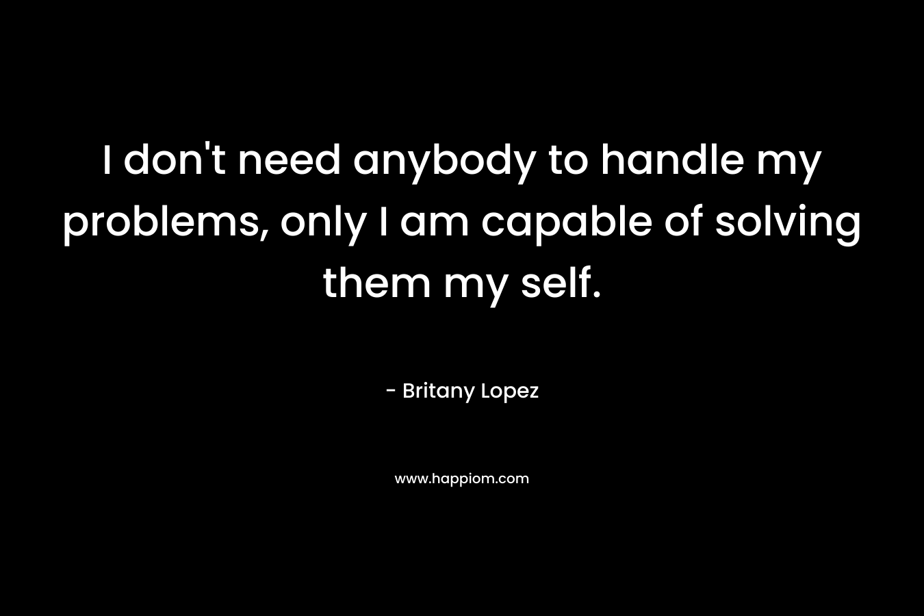 I don’t need anybody to handle my problems, only I am capable of solving them my self. – Britany Lopez