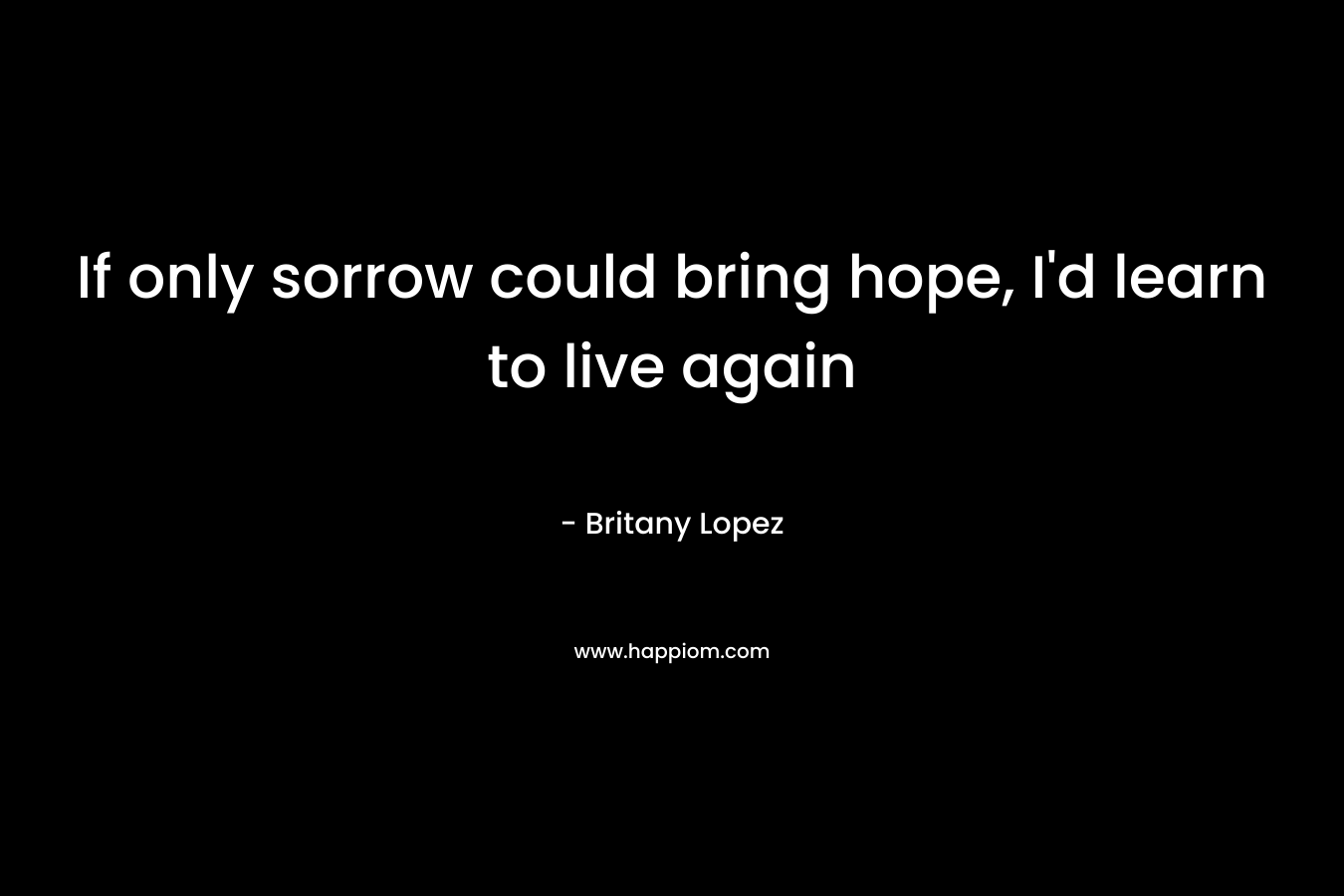 If only sorrow could bring hope, I’d learn to live again – Britany Lopez