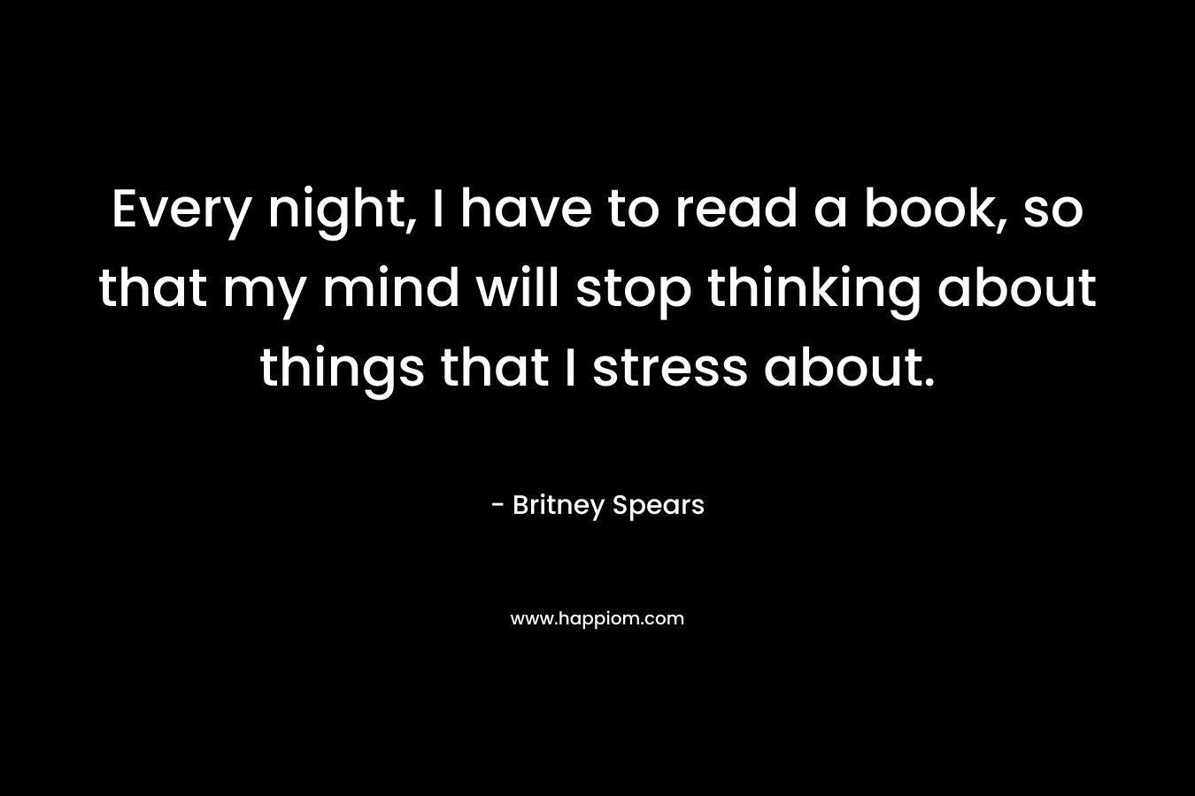 Every night, I have to read a book, so that my mind will stop thinking about things that I stress about.