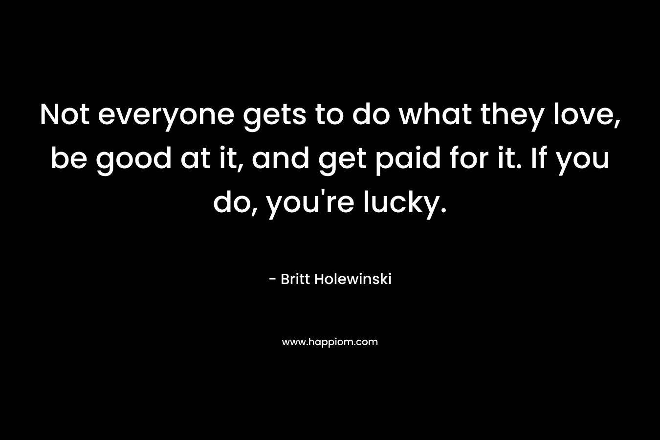 Not everyone gets to do what they love, be good at it, and get paid for it. If you do, you're lucky.