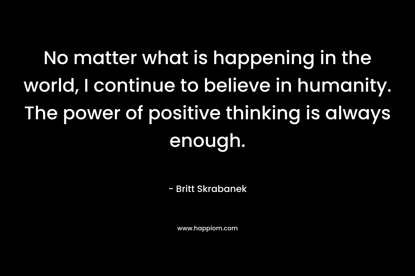 No matter what is happening in the world, I continue to believe in humanity. The power of positive thinking is always enough.