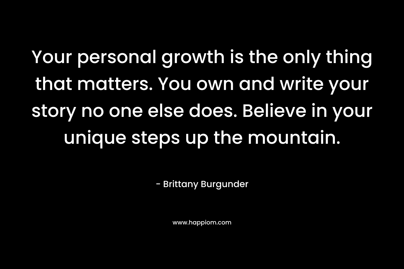 Your personal growth is the only thing that matters. You own and write your story no one else does. Believe in your unique steps up the mountain. 