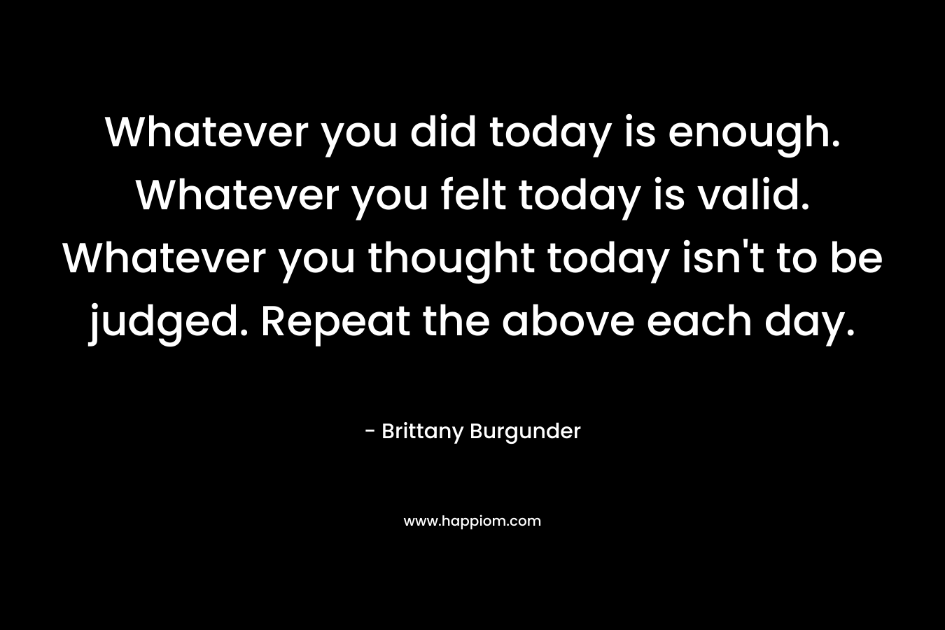 Whatever you did today is enough. Whatever you felt today is valid. Whatever you thought today isn't to be judged. Repeat the above each day.